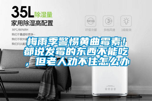 梅雨季警惕黃曲霉素！都說發霉的東西不能吃，但老人勸不住怎么辦